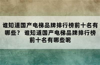 谁知道国产电梯品牌排行榜前十名有哪些？ 谁知道国产电梯品牌排行榜前十名有哪些呢